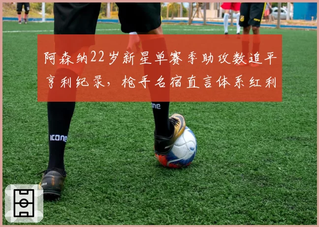 阿森纳22岁新星单赛季助攻数追平亨利纪录，枪手名宿直言体系红利