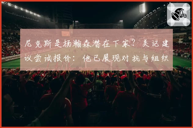 尼克斯是杨瀚森潜在下家？美记建议尝试报价：他已展现对抗与组织潜力
