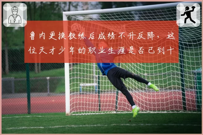 鲁内更换教练后成绩不升反降，这位天才少年的职业生涯是否已到十字路口？