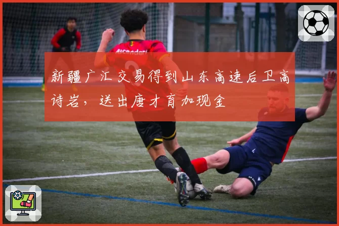 新疆广汇交易得到山东高速后卫高诗岩，送出唐才育加现金