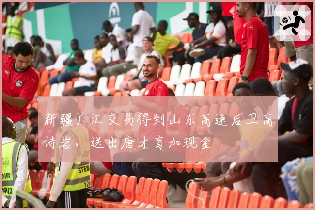 新疆广汇交易得到山东高速后卫高诗岩，送出唐才育加现金