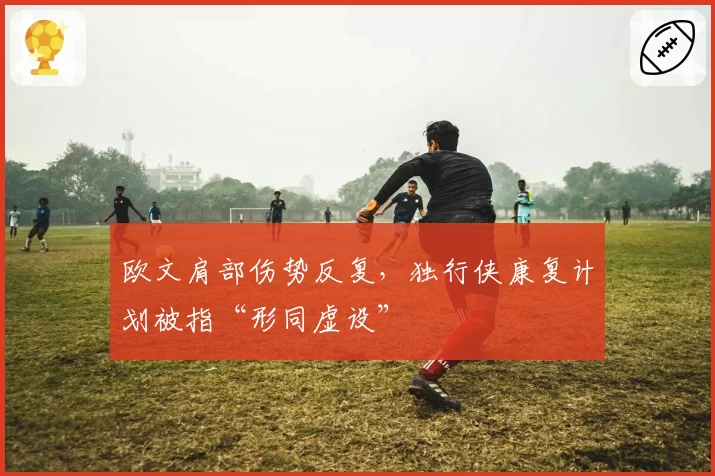 欧文肩部伤势反复，独行侠康复计划被指“形同虚设”