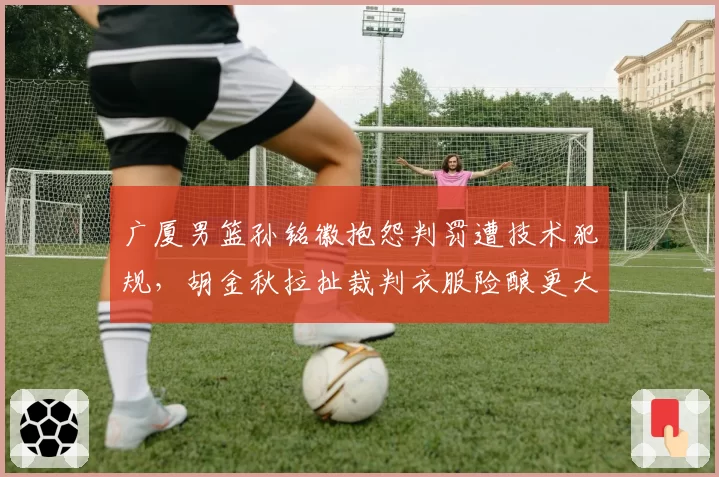 广厦男篮孙铭徽抱怨判罚遭技术犯规，胡金秋拉扯裁判衣服险酿更大冲突