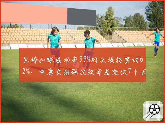 朱婷扣球成功率55%对决埃格努的62%，中意女排强攻效率差距仅7个百分点