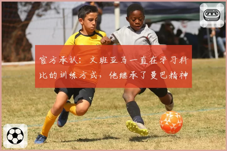 官方承认：文班亚马一直在学习科比的训练方式，他继承了曼巴精神