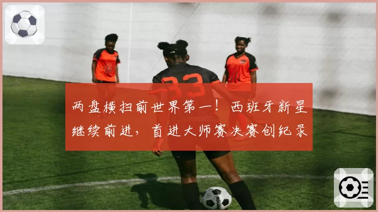 两盘横扫前世界第一！西班牙新星继续前进，首进大师赛决赛创纪录