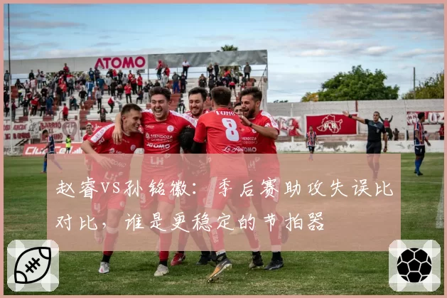 赵睿vs孙铭徽：季后赛助攻失误比对比，谁是更稳定的节拍器