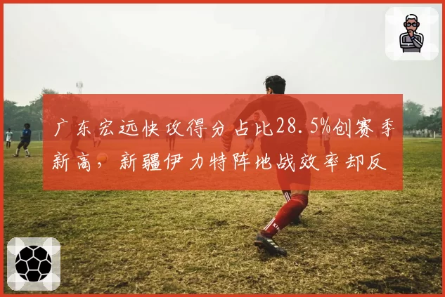 广东宏远快攻得分占比28.5%创赛季新高，新疆伊力特阵地战效率却反超