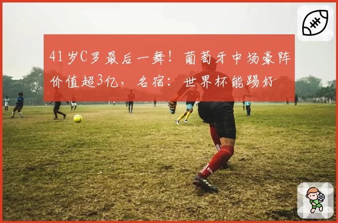 41岁C罗最后一舞!葡萄牙中场豪阵价值超3亿,名宿:世界杯能踢好