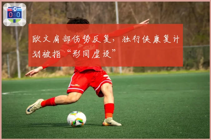 欧文肩部伤势反复，独行侠康复计划被指“形同虚设”