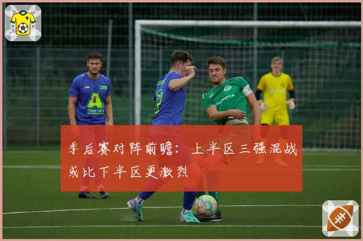 季后赛对阵前瞻：上半区三强混战或比下半区更激烈