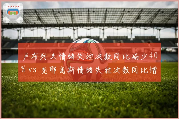 卢布列夫情绪失控次数同比减少40% vs 克耶高斯情绪失控次数同比增加25%，心理辅导效果分化