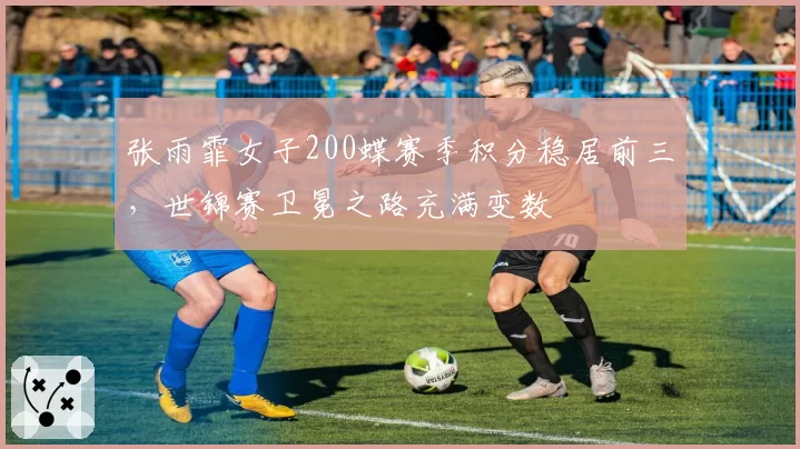 张雨霏女子200蝶赛季积分稳居前三，世锦赛卫冕之路充满变数