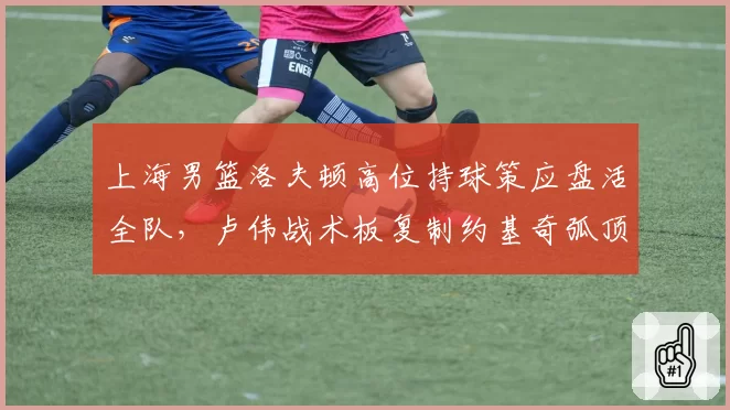 上海男篮洛夫顿高位持球策应盘活全队,卢伟战术板复制约基奇弧顶发牌思路