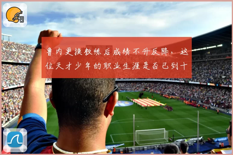 鲁内更换教练后成绩不升反降，这位天才少年的职业生涯是否已到十字路口？