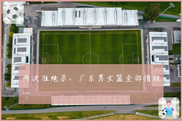 两次准绝杀，广东男女篮全部惜败…