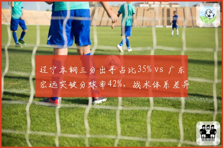 辽宁本钢三分出手占比35% vs 广东宏远突破分球率42%,战术体系差异解析