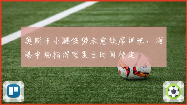 奥斯卡小腿伤势未愈缺席训练，海港中场指挥官复出时间待定