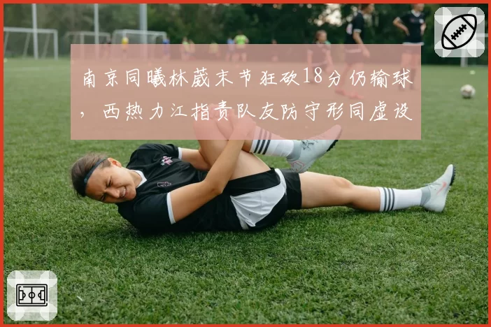 南京同曦林葳末节狂砍18分仍输球，西热力江指责队友防守形同虚设