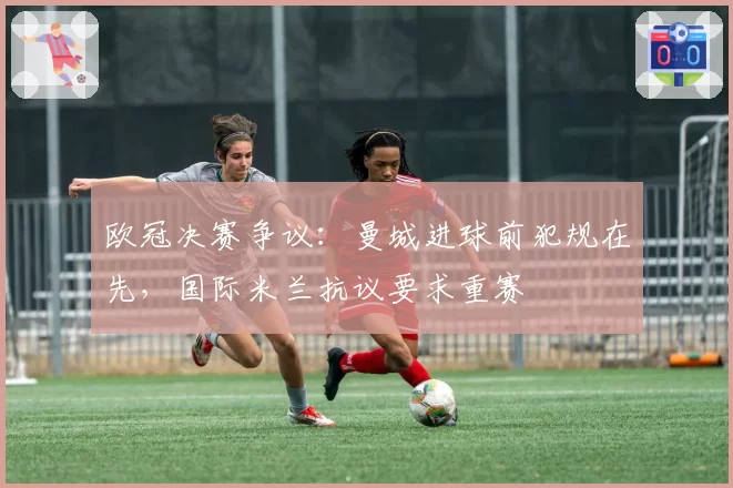 欧冠决赛争议：曼城进球前犯规在先，国际米兰抗议要求重赛