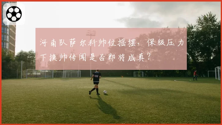 河南队萨尔科帅位摇摆,保级压力下换帅传闻是否即将成真?