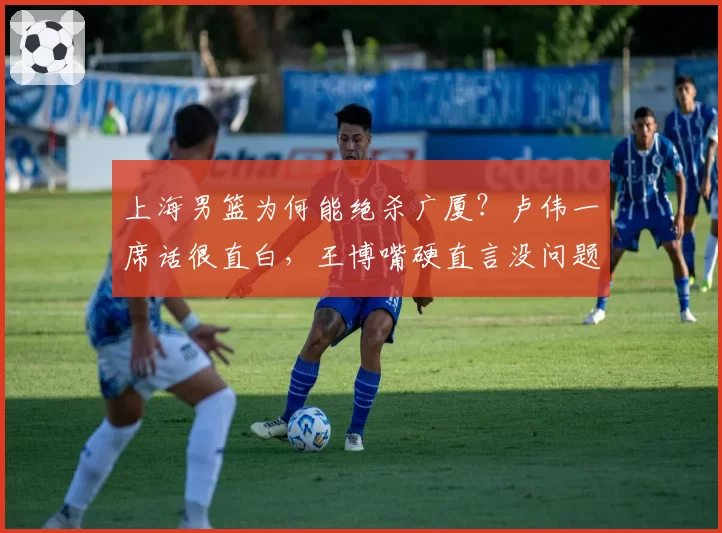 上海男篮为何能绝杀广厦？卢伟一席话很直白，王博嘴硬直言没问题