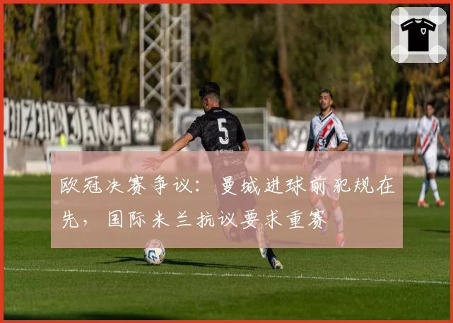 欧冠决赛争议：曼城进球前犯规在先，国际米兰抗议要求重赛