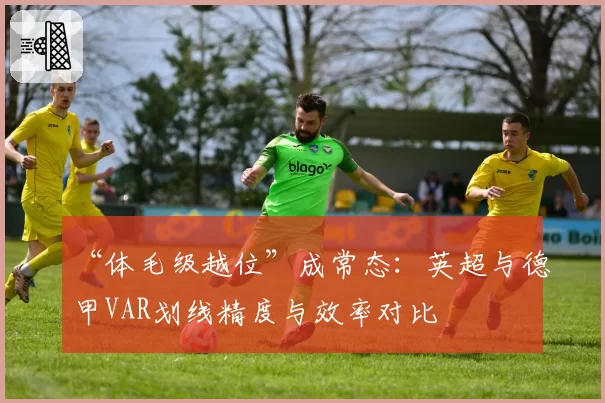 “体毛级越位”成常态：英超与德甲VAR划线精度与效率对比