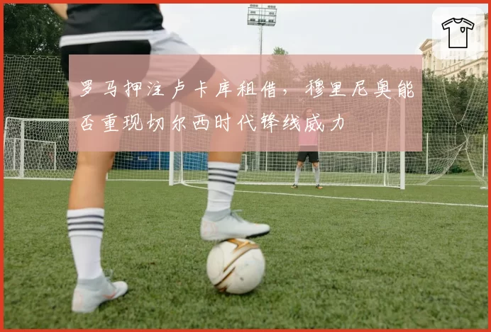 罗马押注卢卡库租借，穆里尼奥能否重现切尔西时代锋线威力