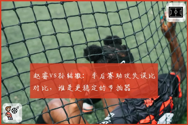 赵睿vs孙铭徽：季后赛助攻失误比对比，谁是更稳定的节拍器