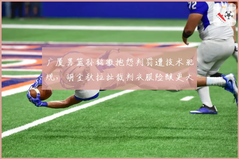广厦男篮孙铭徽抱怨判罚遭技术犯规，胡金秋拉扯裁判衣服险酿更大冲突