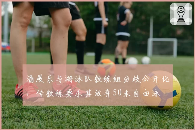 潘展乐与游泳队教练组分歧公开化，传教练要求其放弃50米自由泳