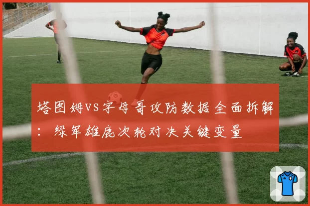 塔图姆vs字母哥攻防数据全面拆解：绿军雄鹿次轮对决关键变量