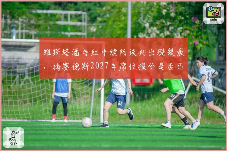 维斯塔潘与红牛续约谈判出现裂痕，梅赛德斯2027年席位报价是否已摆上桌面？