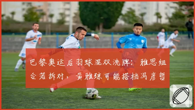 巴黎奥运后羽球混双洗牌：雅思组合若拆对，黄雅琼可能搭档冯彦哲