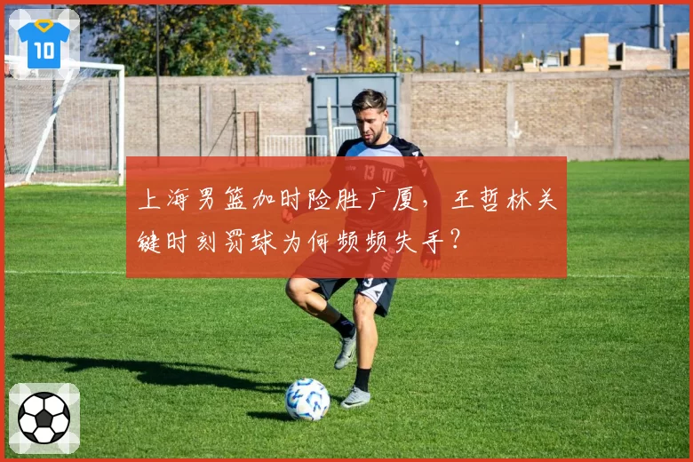 上海男篮加时险胜广厦,王哲林关键时刻罚球为何频频失手?