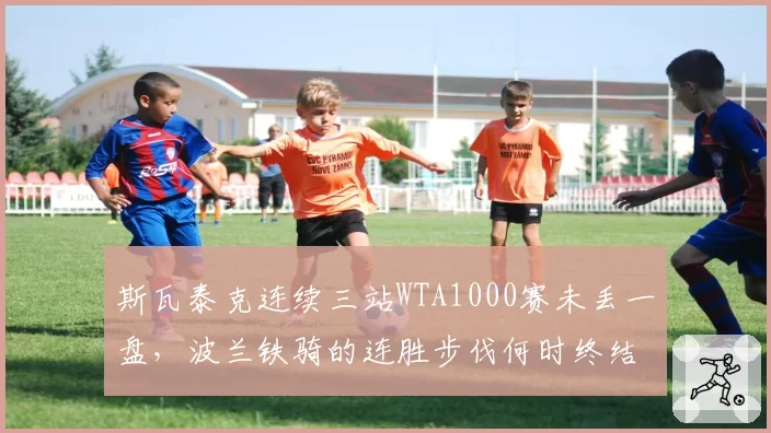 斯瓦泰克连续三站WTA1000赛未丢一盘,波兰铁骑的连胜步伐何时终结?
