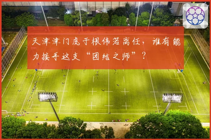 天津津门虎于根伟若离任，谁有能力接手这支“团结之师”？