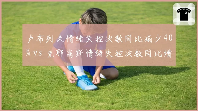 卢布列夫情绪失控次数同比减少40% vs 克耶高斯情绪失控次数同比增加25%，心理辅导效果分化