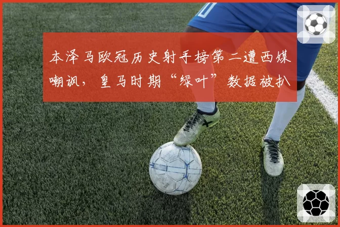 本泽马欧冠历史射手榜第二遭西媒嘲讽,皇马时期“绿叶”数据被扒