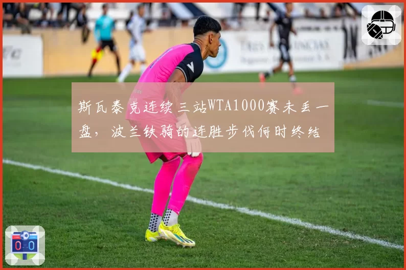 斯瓦泰克连续三站WTA1000赛未丢一盘,波兰铁骑的连胜步伐何时终结?