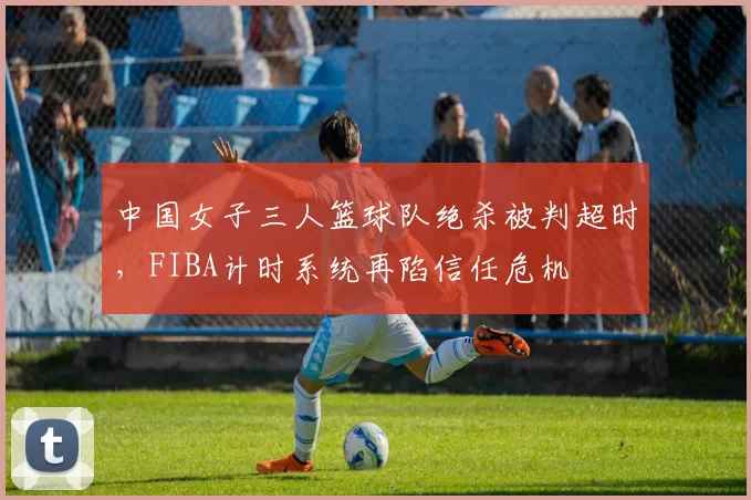 中国女子三人篮球队绝杀被判超时,FIBA计时系统再陷信任危机