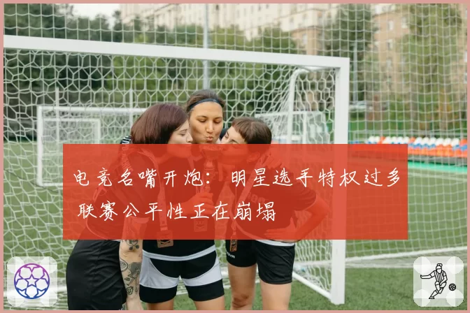 电竞名嘴开炮：明星选手特权过多 联赛公平性正在崩塌