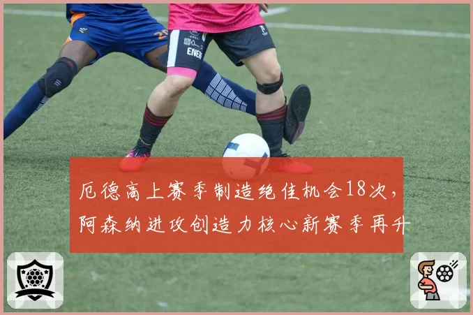厄德高上赛季制造绝佳机会18次，阿森纳进攻创造力核心新赛季再升级？