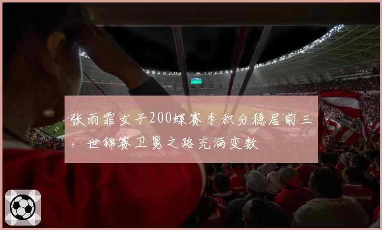 张雨霏女子200蝶赛季积分稳居前三，世锦赛卫冕之路充满变数