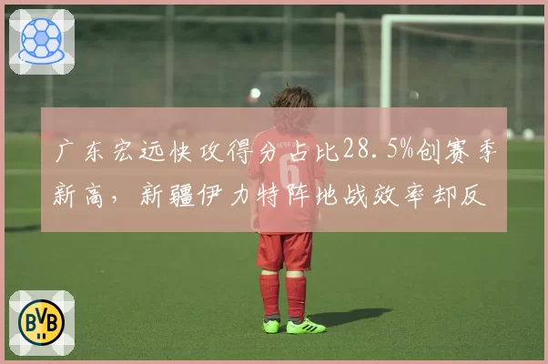 广东宏远快攻得分占比28.5%创赛季新高，新疆伊力特阵地战效率却反超