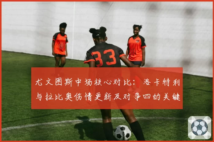 尤文图斯中场核心对比：洛卡特利与拉比奥伤情更新及对争四的关键性