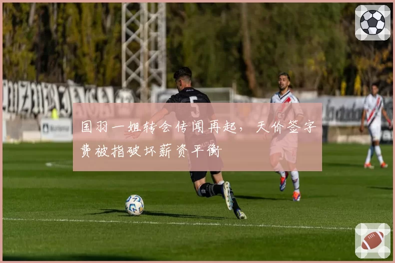 国羽一姐转会传闻再起，天价签字费被指破坏薪资平衡