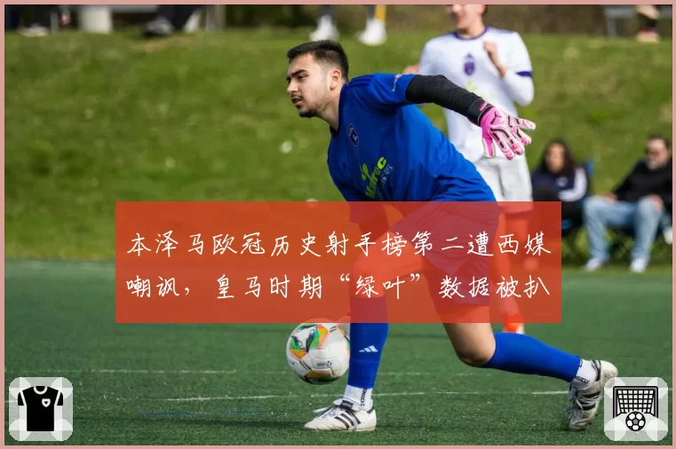 本泽马欧冠历史射手榜第二遭西媒嘲讽,皇马时期“绿叶”数据被扒
