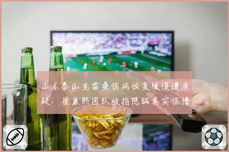 山东泰山克雷桑伤病恢复缓慢遭质疑，崔康熙团队被指隐瞒真实伤情